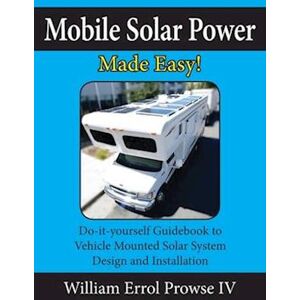 William Errol Prowse IV Mobile Solar Power Made Easy!: Mobile 12 Volt Off Grid Solar System Design And Installation. Rv'S, Vans, Cars And Boats! Do-It-Yourself Step By Step I