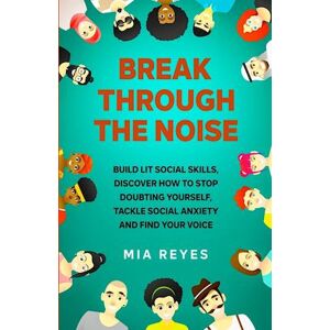 Mia Reyes Break Through The Noise: Build Lit Social Skills, Discover How To Stop Doubting Yourself, Tackle Social Anxiety And Find Your Voice