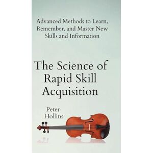 Peter Hollins The Science Of Rapid Skill Acquisition: Advanced Methods To Learn, Remember, And Master New Skills And Information