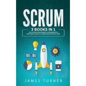 James Turner Scrum: 3 Books In 1 - The Ultimate Beginner'S, Intermediate & Advanced Guide To Learn Scrum Step By Step