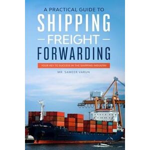 Sameer Varun A Practical Guide To Shipping & Freight Forwarding: Your Key To Success In The Shipping Industry