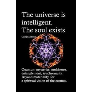 George Anderson The Universe Is Intelligent. The Soul Exists.: Quantum Mysteries, Multiverse, Entanglement, Synchronicity. Beyond Materiality, For A Spiritual Vision