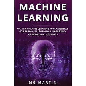 Mg Martin Machine Learning: Master Machine Learning Fundamentals For Beginners, Business Leaders And Aspiring Data Scientists