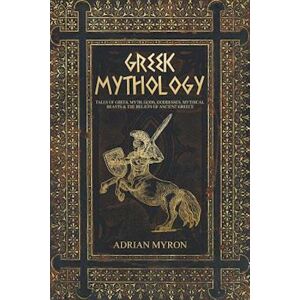 Adrian Myron Greek Mythology: Tales Of Greek Myth, Gods, Goddesses, Mythical Beasts & The Beliefs Of Ancient Greece