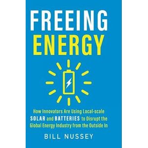 Bill Nussey Freeing Energy: How Innovators Are Using Local-Scale Solar And Batteries To Disrupt The Global Energy Industry From The Outside In