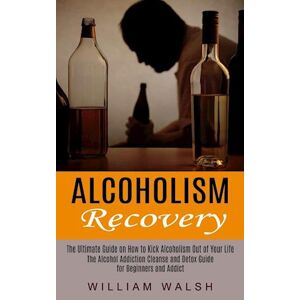 William Walsh Alcoholism Recovery: The Ultimate Guide On How To Kick Alcoholism Out Of Your Life (The Alcohol Addiction Cleanse And Detox Guide For Beginners And Ad