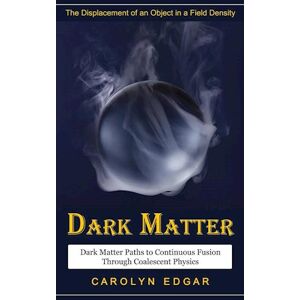 Carolyn Edgar Dark Matter: The Displacement Of An Object In A Field Density (Dark Matter Paths To Continuous Fusion Through Coalescent Physics)