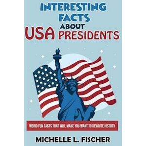 Michelle L. Fischer Interesting Facts About Usa Presidents: Weird Fun Facts That Will Make You Want To Rewrite History