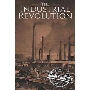 Hourly History The Industrial Revolution: A History From Beginning To End