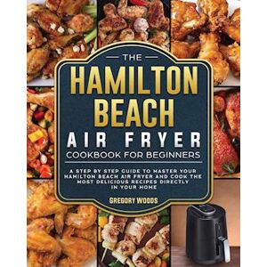 Gregory Woods The Hamilton Beach Air Fryer Cookbook For Beginners: A Step By Step Guide To Master Your Hamilton Beach Air Fryer And Cook The Most Delicious Recipes