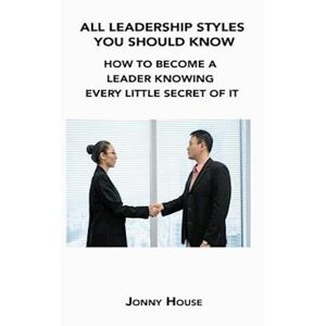 Jonny House All Leadership Styles You Should Know: How To Become A Leader Knowing Every Little Secret Of It