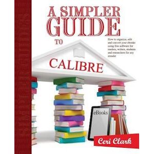 Ceri Clark A Simpler Guide To Calibre: How To Organize, Edit And Convert Your Ebooks Using Free Software For Readers, Writers, Students And Researchers For Any E