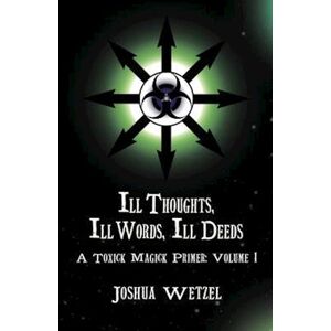 Joshua Wetzel Ill Thoughts, Ill Words, Ill Deeds: A Toxick Magick Primer: Volume 1