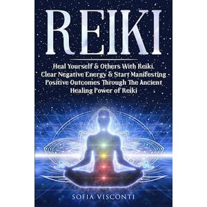 Sofia Visconti Reiki: Heal Yourself & Others With Reiki. Clear Negative Energy & Start Manifesting Positive Outcomes Through The Ancient Healing Power Of Rei