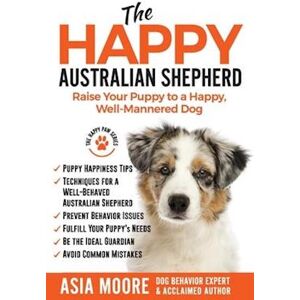 Asia Moore The Happy Australian Shepherd: Raise Your Puppy To A Happy, Well-Mannered Dog