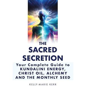 Kelly-Marie Kerr The Sacred Secretion, Your Complete Guide To Kundalini Energy, Christ Oil, Alchemy And The Monthly Seed