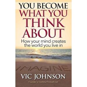 Vic Johnson You Become What You Think About: How Your Mind Creates The World You Live In