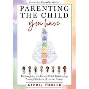 Aypril Porter Parenting The Child You Have: Re-Imagining The Parent-Child Relationship Through The Lens Of Human Design