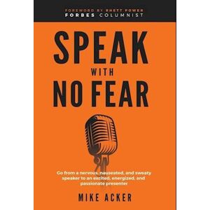 Mike Acker Speak With No Fear: Go From A Nervous, Nauseated, And Sweaty Speaker To An Excited, Energized, And Passionate Presenter