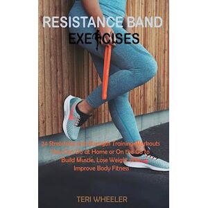 Teri Wheeler Resistance Band Exercises: 24 Stretching And Strength Training Workouts You Can Do At Home Or On The Go To Build Muscle, Lose Weight And Improve Body