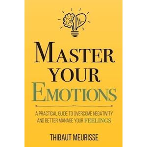 Thibaut Meurisse Master Your Emotions: A Practical Guide To Overcome Negativity And Better Manage Your Feelings