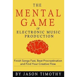 Jason Timothy Music Habits - The Mental Game Of Electronic Music Production: Finish Songs Fast, Beat Procrastination And Find Your Creative Flow