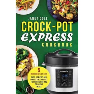 Janet Cole Crock-Pot Express Cookbook: 5 Ingredients Or Less - Easy, Healthy, And Irresistible Recipes For Nourishing And Delicious Meals