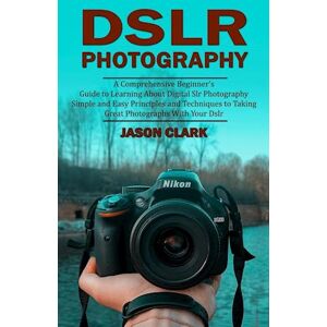 Jason Clark Dslr Photography: A Comprehensive Beginner'S Guide To Learning About Digital Slr Photography (Simple And Easy Principles And Techniques To Taking Grea