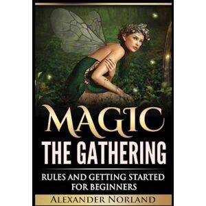 Alexander Norland Magic The Gathering: Rules And Getting Started For Beginners: Rules And Getting Started For Beginners (Mtg, Strategies, Deck Building, Rules)