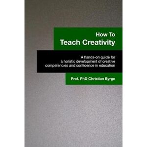 Christian Byrge Phd How To Teach Creativity: A Hands-On Guide For A Holistic Development Of Creative Competencies And Confidence In Education.