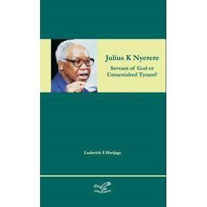 Ludovick Simon Mwijage Julius K Nyerere - Servant Of God Or Untarnished Tyrant?