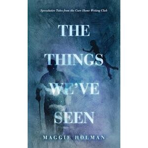 Maggie Holman The Things We'Ve Seen: Speculative Tales From The Care Home Writing Club