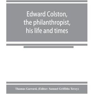 Thomas Garrard Edward Colston, The Philanthropist, His Life And Times; Including A Memoir Of His Father; The Result Of A Laborious Investigation Into The Archives Of The City