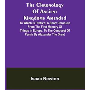 Isaac Newton The Chronology Of Ancient Kingdoms Amended; To Which Is Prefix'D, A Short Chronicle From The First Memory Of Things In Europe, To The Conquest Of Persia By Alexander The Great