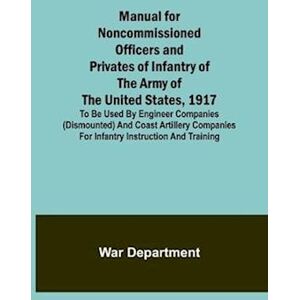 War Department Manual For Noncommissioned Officers And Privates Of Infantry Of The Army Of The United States, 1917; To Be Used By Engineer Companies (Dismounted) And Coast Artillery Companies For Infantry Instruction And Training