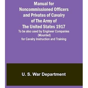 U S War Department Manual For Noncommissioned Officers And Privates Of Cavalry Of The Army Of The United States 1917. To Be Also Used By Engineer Companies (Mounted) For Cavalry Instruction And Training