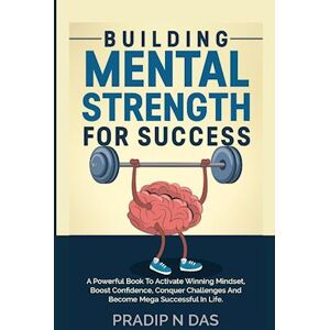 Pradip N. Das Building Mental Strength For Success: A Powerful Book To Activate Winning Mindset, Boost Confidence, Conquer Challenges And Become Mega Successful In