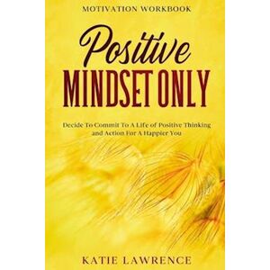 Katie Lawrence Motivation Workbook: Positive Mindset Only: Decide To Commit To A Life Of Positive Thinking And Action For A Happier You