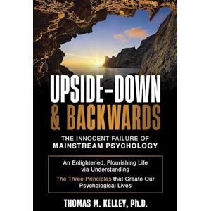 Thomas M. Kelley Upside-Down & Backwards: The Innocent Failure Of Mainstream Psychology: An Enlightened, Flourishing Life Via Understanding The Three Principles That C