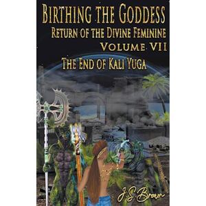 J. S. Brown Birthing The Goddess, Return Of The Divine Feminine. Volume Vii, The End Of Kali Yuga