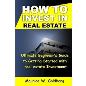 Maurice W. Goldberg How To Invest In Real Estate: Ultimate Beginner'S Guide To Getting Started In Real Estate Investment