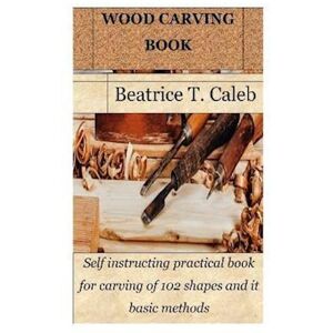 Beatrice T. Caleb Wood Carving Book: Self Instructing Practical Book For Carving Of 102 Shapes And It Basic Methods