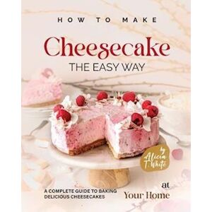 Alicia T. White How To Make Cheesecake The Easy Way: A Complete Guide To Baking Delicious Cheesecakes At Your Home