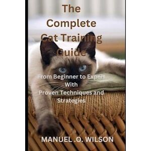 Manuel O. Wilson The Complete Cat Training Guide: From Beginner To Expert With Proven Techniques And Strategies