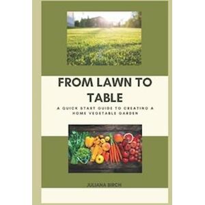 Juliana Birch From Lawn To Table: A Quick Start Guide To Creating A Home Vegetable Garden