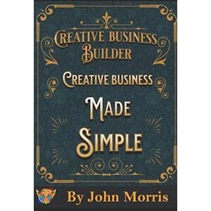 John Morris Creative Business Made Easy!: How To Build Your Creative Business From Scratch!