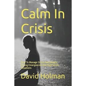 David Holman Calm In Crisis: How To Manage Stress And Anxiety During Emergencies And High Stress Situations