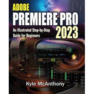 Kyle Mcanthony Adobe Premiere Pro 2023: An Illustrated Step-By-Step Guide For Beginners