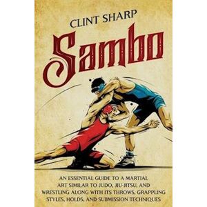 Sharp Sambo: An Essential Guide To A Martial Art Similar To Judo, Jiu-Jitsu, And Wrestling Along With Its Throws, Grappling Styles, Holds, And Submission Te