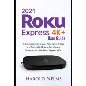 Harold Nelms 2021 Roku Express 4k+ Users Guide: A Comprehensive User Manual With Tips And Tricks On How To Set Up And Operate The New Roku Express 4k+